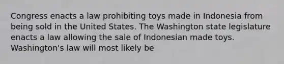 Congress enacts a law prohibiting toys made in Indonesia from being sold in the United States. The Washington state legislature enacts a law allowing the sale of Indonesian made toys. Washington's law will most likely be