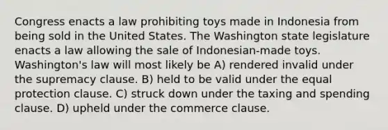 Congress enacts a law prohibiting toys made in Indonesia from being sold in the United States. The Washington state legislature enacts a law allowing the sale of Indonesian-made toys. Washington's law will most likely be A) rendered invalid under the supremacy clause. B) held to be valid under the equal protection clause. C) struck down under the taxing and spending clause. D) upheld under the commerce clause.