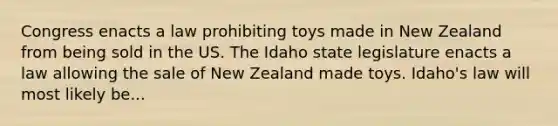 Congress enacts a law prohibiting toys made in New Zealand from being sold in the US. The Idaho state legislature enacts a law allowing the sale of New Zealand made toys. Idaho's law will most likely be...