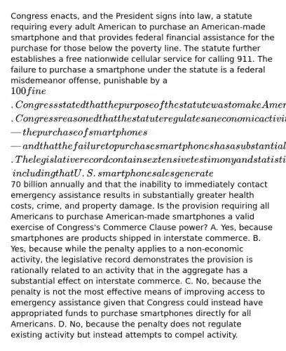 Congress enacts, and the President signs into law, a statute requiring every adult American to purchase an American-made smartphone and that provides federal financial assistance for the purchase for those below the poverty line. The statute further establishes a free nationwide cellular service for calling 911. The failure to purchase a smartphone under the statute is a federal misdemeanor offense, punishable by a 100 fine. Congress stated that the purpose of the statute was to make Americans safer by ensuring access to reach emergency assistance at all times and that it enacted the statute pursuant to its Commerce Clause authority. Congress reasoned that the statute regulates an economic activity—the purchase of smartphones—and that the failure to purchase smartphones has a substantial aggregate effect on interstate commerce. The legislative record contains extensive testimony and statistical evidence, including that U.S. smartphone sales generate70 billion annually and that the inability to immediately contact emergency assistance results in substantially greater health costs, crime, and property damage. Is the provision requiring all Americans to purchase American-made smartphones a valid exercise of Congress's Commerce Clause power? A. Yes, because smartphones are products shipped in interstate commerce. B. Yes, because while the penalty applies to a non-economic activity, the legislative record demonstrates the provision is rationally related to an activity that in the aggregate has a substantial effect on interstate commerce. C. No, because the penalty is not the most effective means of improving access to emergency assistance given that Congress could instead have appropriated funds to purchase smartphones directly for all Americans. D. No, because the penalty does not regulate existing activity but instead attempts to compel activity.