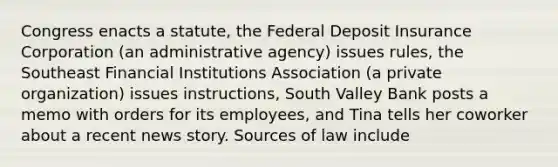 Congress enacts a statute, the Federal Deposit Insurance Corporation (an administrative agency) issues rules, the Southeast Financial Institutions Association (a private organization) issues instructions, South Valley Bank posts a memo with orders for its employees, and Tina tells her coworker about a recent news story. Sources of law include