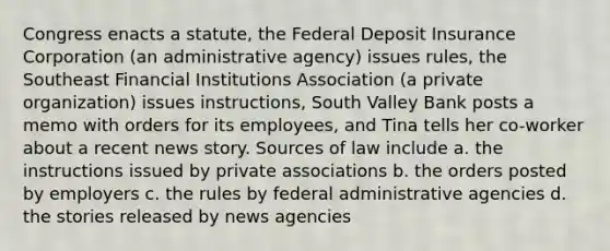 Congress enacts a statute, the Federal Deposit Insurance Corporation (an administrative agency) issues rules, the Southeast Financial Institutions Association (a private organization) issues instructions, South Valley Bank posts a memo with orders for its employees, and Tina tells her co-worker about a recent news story. Sources of law include a. the instructions issued by private associations b. the orders posted by employers c. the rules by federal administrative agencies d. the stories released by news agencies