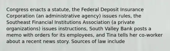 Congress enacts a statute, the Federal Deposit Insurance Corporation (an administrative agency) issues rules, the Southeast Financial Institutions Association (a private organizations) issues instructions, South Valley Bank posts a memo with orders for its employees, and Tina tells her co-worker about a recent news story. Sources of law include