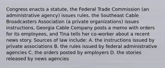 Congress enacts a statute, the Federal Trade Commission (an administrative agency) issues rules, the Southeast Cable Broadcasters Association (a private organizations) issues instructions, Georgia Cable Company posts a memo with orders for its employees, and Tina tells her co-worker about a recent news story. Sources of law include​: A. the instructions issued by private associations B. the rules issued by federal administrative agencies C. the orders posted by employers D. the stories released by news agencies