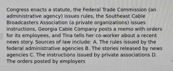 Congress enacts a statute, the Federal Trade Commission (an administrative agency) issues rules, the Southeast Cable Broadcasters Association (a private organizations) issues instructions, Georgia Cable Company posts a memo with orders for its employees, and Tina tells her co-worker about a recent news story. Sources of law include​: A. The rules issued by the federal administrative agencies B. The stories released by news agencies C. The instructions issued by private associations D. The orders posted by employers