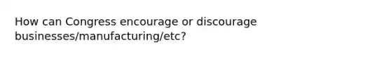 How can Congress encourage or discourage businesses/manufacturing/etc?