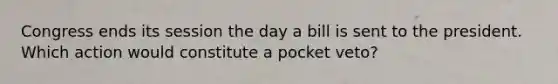 Congress ends its session the day a bill is sent to the president. Which action would constitute a pocket veto?