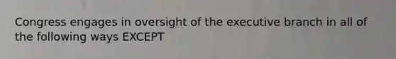 Congress engages in oversight of the executive branch in all of the following ways EXCEPT