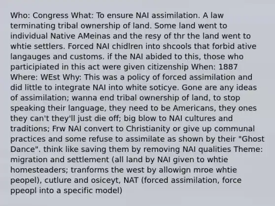 Who: Congress What: To ensure NAI assimilation. A law terminating tribal ownership of land. Some land went to individual Native AMeinas and the resy of thr the land went to whtie settlers. Forced NAI chidlren into shcools that forbid ative langauges and customs. if the NAI abided to this, those who participiated in this act were given citizenship When: 1887 Where: WEst Why: This was a policy of forced assimilation and did little to integrate NAI into white soticye. Gone are any ideas of assimilation; wanna end tribal ownership of land, to stop speaking their language, they need to be Americans, they ones they can't they'll just die off; big blow to NAI cultures and traditions; Frw NAI convert to Christianity or give up communal practices and some refuse to assimilate as shown by their "Ghost Dance". think like saving them by removing NAI qualities Theme: migration and settlement (all land by NAI given to whtie homesteaders; tranforms the west by allowign mroe whtie peopel), cutlure and osiceyt, NAT (forced assimilation, force ppeopl into a specific model)