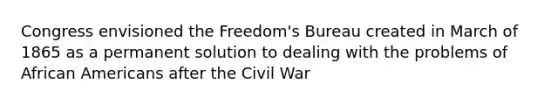 Congress envisioned the Freedom's Bureau created in March of 1865 as a permanent solution to dealing with the problems of African Americans after the Civil War