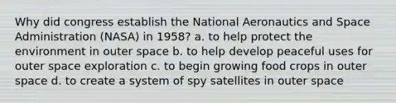 Why did congress establish the National Aeronautics and Space Administration (NASA) in 1958? a. to help protect the environment in outer space b. to help develop peaceful uses for outer space exploration c. to begin growing food crops in outer space d. to create a system of spy satellites in outer space