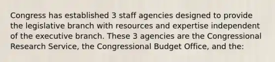 Congress has established 3 staff agencies designed to provide the legislative branch with resources and expertise independent of the executive branch. These 3 agencies are the Congressional Research Service, the Congressional Budget Office, and the: