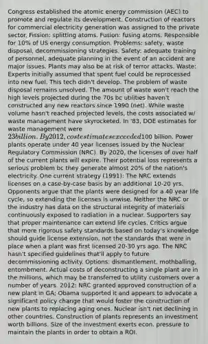 Congress established the atomic energy commission (AEC) to promote and regulate its development. Construction of reactors for commercial electricity generation was assigned to the private sector. Fission: splitting atoms. Fusion: fusing atoms. Responsible for 10% of US energy consumption. Problems: safety, waste disposal, decommissioning strategies. Safety: adequate training of personnel, adequate planning in the event of an accident are major issues. Plants may also be at risk of terror attacks. Waste: Experts initially assumed that spent fuel could be reprocessed into new fuel. This tech didn't develop. The problem of waste disposal remains unsolved. The amount of waste won't reach the high levels projected during the 70s bc utilities haven't constructed any new reactors since 1990 (net). While waste volume hasn't reached projected levels, the costs associated w/ waste management have skyrocketed. In '83, DOE estimates for waste management were 23 billion. By 2012, cost estimates exceeded100 billion. Power plants operate under 40 year licenses issued by the Nuclear Regulatory Commission (NRC). By 2020, the licenses of over half of the current plants will expire. Their potential loss represents a serious problem bc they generate almost 20% of the nation's electricity. One current strategy (1991): The NRC extends licenses on a case-by-case basis by an additional 10-20 yrs. Opponents argue that the plants were designed for a 40 year life cycle, so extending the licenses is unwise. Neither the NRC or the industry has data on the structural integrity of materials continuously exposed to radiation in a nuclear. Supporters say that proper maintenance can extend life cycles. Critics argue that more rigorous safety standards based on today's knowledge should guide license extension, not the standards that were in place when a plant was first licensed 20-30 yrs ago. The NRC hasn't specified guidelines that'll apply to future decommissioning activity. Options: dismantlement, mothballing, entombment. Actual costs of deconstructing a single plant are in the millions, which may be transferred to utility customers over a number of years. 2012: NRC granted approved construction of a new plant in GA; Obama supported it and appears to advocate a significant policy change that would foster the construction of new plants to replacing aging ones. Nuclear isn't net declining in other countries. Construction of plants represents an investment worth billions. Size of the investment exerts econ. pressure to maintain the plants in order to obtain a ROI.