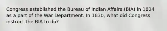 Congress established the Bureau of Indian Affairs (BIA) in 1824 as a part of the War Department. In 1830, what did Congress instruct the BIA to do?