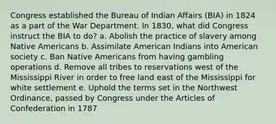 Congress established the Bureau of Indian Affairs (BIA) in 1824 as a part of the War Department. In 1830, what did Congress instruct the BIA to do? a. Abolish the practice of slavery among <a href='https://www.questionai.com/knowledge/k3QII3MXja-native-americans' class='anchor-knowledge'>native americans</a> b. Assimilate American Indians into American society c. Ban Native Americans from having gambling operations d. Remove all tribes to reservations west of the Mississippi River in order to free land east of the Mississippi for white settlement e. Uphold the terms set in the Northwest Ordinance, passed by Congress under <a href='https://www.questionai.com/knowledge/k5NDraRCFC-the-articles-of-confederation' class='anchor-knowledge'>the articles of confederation</a> in 1787