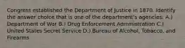 Congress established the Department of Justice in 1870. Identify the answer choice that is one of the department's agencies. A.) Department of War B.) Drug Enforcement Administration C.) United States Secret Service D.) Bureau of Alcohol, Tobacco, and Firearms