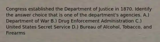 Congress established the Department of Justice in 1870. Identify the answer choice that is one of the department's agencies. A.) Department of War B.) Drug Enforcement Administration C.) United States Secret Service D.) Bureau of Alcohol, Tobacco, and Firearms