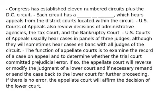 - Congress has established eleven numbered circuits plus the D.C. circuit. - Each circuit has a ______ __ _______, which hears appeals from the district courts located within the circuit. - U.S. Courts of Appeals also review decisions of administrative agencies, the Tax Court, and the Bankruptcy Court. - U.S. Courts of Appeals usually hear cases in panels of three judges, although they will sometimes hear cases en banc with all judges of the circuit. - The function of appellate courts is to examine the record of a case on appeal and to determine whether the trial court committed prejudicial error. If so, the appellate court will reverse or modify the judgment of a lower court and if necessary remand or send the case back to the lower court for further proceeding. If there is no error, the appellate court will affirm the decision of the lower court.