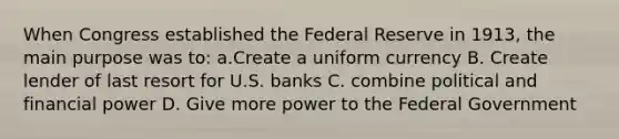 When Congress established the Federal Reserve in 1913, the main purpose was to: a.Create a uniform currency B. Create lender of last resort for U.S. banks C. combine political and financial power D. Give more power to the Federal Government