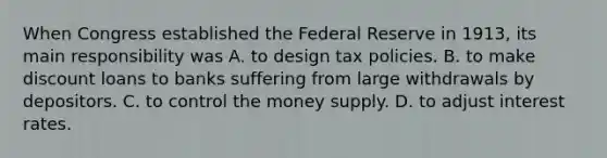 When Congress established the Federal Reserve in​ 1913, its main responsibility was A. to design tax policies. B. to make discount loans to banks suffering from large withdrawals by depositors. C. to control the money supply. D. to adjust interest rates.