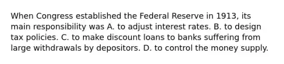 When Congress established the Federal Reserve in​ 1913, its main responsibility was A. to adjust interest rates. B. to design tax policies. C. to make discount loans to banks suffering from large withdrawals by depositors. D. to control the money supply.