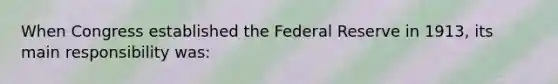 When Congress established the Federal Reserve in 1913, its main responsibility was: