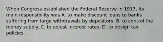 When Congress established the Federal Reserve in​ 1913, its main responsibility was A. to make discount loans to banks suffering from large withdrawals by depositors. B. to control the money supply. C. to adjust interest rates. D. to design tax policies.