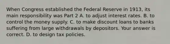 When Congress established the Federal Reserve in​ 1913, its main responsibility was Part 2 A. to adjust interest rates. B. to control the money supply. C. to make discount loans to banks suffering from large withdrawals by depositors. Your answer is correct. D. to design tax policies.