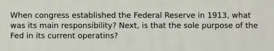 When congress established the Federal Reserve in 1913, what was its main responsibility? Next, is that the sole purpose of the Fed in its current operatins?