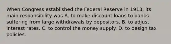 When Congress established the Federal Reserve in​ 1913, its main responsibility was A. to make discount loans to banks suffering from large withdrawals by depositors. B. to adjust interest rates. C. to control the money supply. D. to design tax policies.