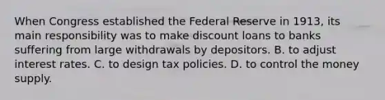 When Congress established the Federal Reserve in​ 1913, its main responsibility was to make discount loans to banks suffering from large withdrawals by depositors. B. to adjust interest rates. C. to design tax policies. D. to control the money supply.