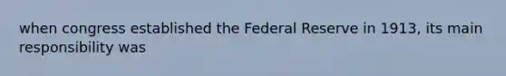 when congress established the Federal Reserve in 1913, its main responsibility was