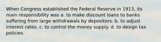 When Congress established the Federal Reserve in​ 1913, its main responsibility was a. to make discount loans to banks suffering from large withdrawals by depositors. b. to adjust interest rates. c. to control the money supply. d. to design tax policies.