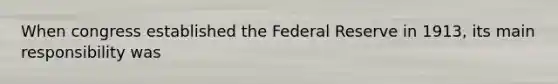 When congress established the Federal Reserve in 1913, its main responsibility was