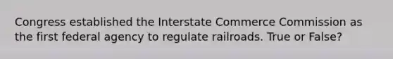 Congress established the Interstate Commerce Commission as the first federal agency to regulate railroads. True or False?