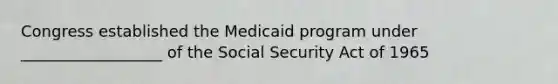 Congress established the Medicaid program under __________________ of the Social Security Act of 1965