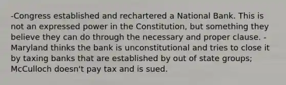 -Congress established and rechartered a National Bank. This is not an expressed power in the Constitution, but something they believe they can do through the necessary and proper clause. - Maryland thinks the bank is unconstitutional and tries to close it by taxing banks that are established by out of state groups; McCulloch doesn't pay tax and is sued.