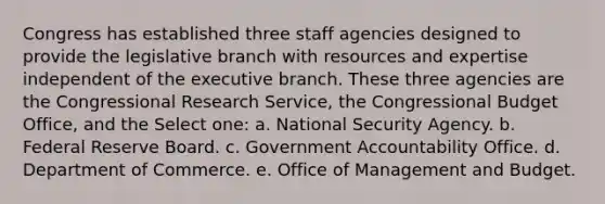 Congress has established three staff agencies designed to provide the legislative branch with resources and expertise independent of the executive branch. These three agencies are the Congressional Research Service, the Congressional Budget Office, and the Select one: a. National Security Agency. b. Federal Reserve Board. c. Government Accountability Office. d. Department of Commerce. e. Office of Management and Budget.