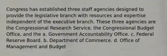 Congress has established three staff agencies designed to provide the legislative branch with resources and expertise independent of the executive branch. These three agencies are the Congressional Research Service, the Congressional Budget Office, and the a. Government Accountability Office. c. Federal Reserve Board. b. Department of Commerce. d. Office of Management and Budget