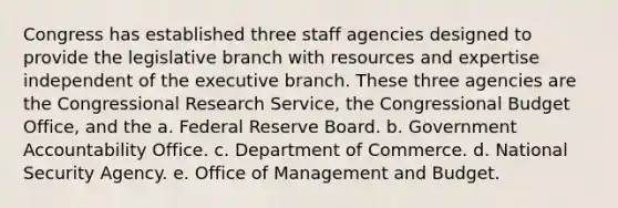 Congress has established three staff agencies designed to provide the legislative branch with resources and expertise independent of <a href='https://www.questionai.com/knowledge/kBllUhZHhd-the-executive-branch' class='anchor-knowledge'>the executive branch</a>. These three agencies are the Congressional Research Service, the Congressional Budget Office, and the a. Federal Reserve Board. b. Government Accountability Office. c. Department of Commerce. d. National Security Agency. e. Office of Management and Budget.