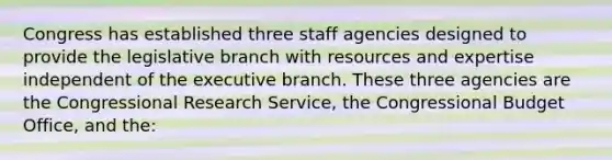 Congress has established three staff agencies designed to provide the legislative branch with resources and expertise independent of the executive branch. These three agencies are the Congressional Research Service, the Congressional Budget Office, and the: