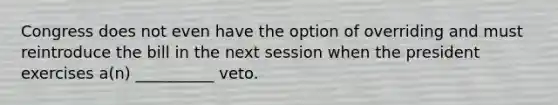 Congress does not even have the option of overriding and must reintroduce the bill in the next session when the president exercises a(n) __________ veto.