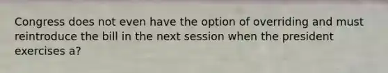 Congress does not even have the option of overriding and must reintroduce the bill in the next session when the president exercises a?