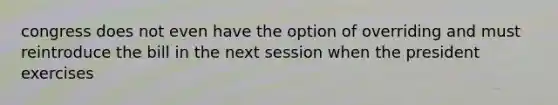 congress does not even have the option of overriding and must reintroduce the bill in the next session when the president exercises