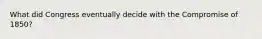 What did Congress eventually decide with the Compromise of 1850?