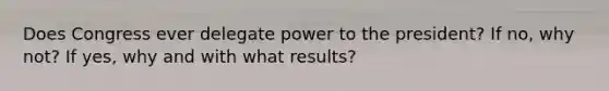 Does Congress ever delegate power to the president? If no, why not? If yes, why and with what results?