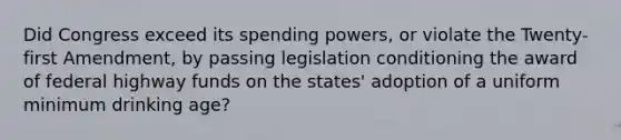 Did Congress exceed its spending powers, or violate the Twenty-first Amendment, by passing legislation conditioning the award of federal highway funds on the states' adoption of a uniform minimum drinking age?