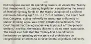 Did Congress exceed its spending powers, or violate the Twenty-first Amendment, by passing legislation conditioning the award of federal highway funds on the states' adoption of a uniform minimum drinking age? No. In a 7-to-2 decision, the Court held that Congress, acting indirectly to encourage uniformity in states' drinking ages, was within constitutional bounds. The Court found that the legislation was in pursuit of "the general welfare," and that the means chosen to do so were reasonable. The Court also held that the Twenty-first Amendment's limitations on spending power were not prohibitions on congressional attempts to achieve federal objectives indirectly.