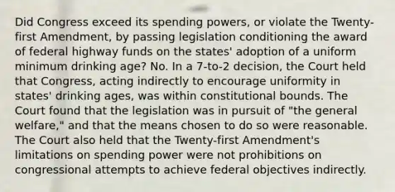 Did Congress exceed its spending powers, or violate the Twenty-first Amendment, by passing legislation conditioning the award of federal highway funds on the states' adoption of a uniform minimum drinking age? No. In a 7-to-2 decision, the Court held that Congress, acting indirectly to encourage uniformity in states' drinking ages, was within constitutional bounds. The Court found that the legislation was in pursuit of "the general welfare," and that the means chosen to do so were reasonable. The Court also held that the Twenty-first Amendment's limitations on spending power were not prohibitions on congressional attempts to achieve federal objectives indirectly.