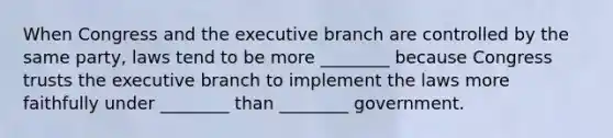 When Congress and the executive branch are controlled by the same party, laws tend to be more ________ because Congress trusts the executive branch to implement the laws more faithfully under ________ than ________ government.